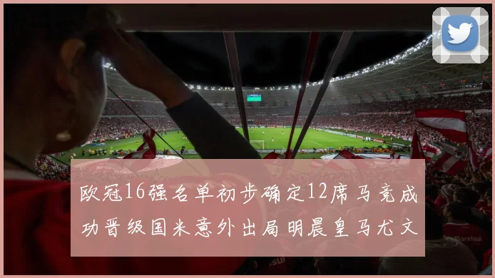 欧冠16强名单初步确定12席马竞成功晋级国米意外出局明晨皇马尤文巴黎争夺晋级资格