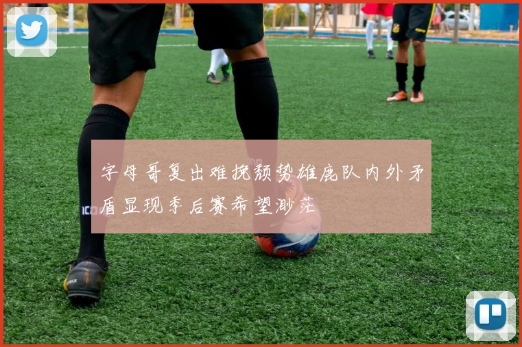 字母哥复出难挽颓势雄鹿队内外矛盾显现季后赛希望渺茫