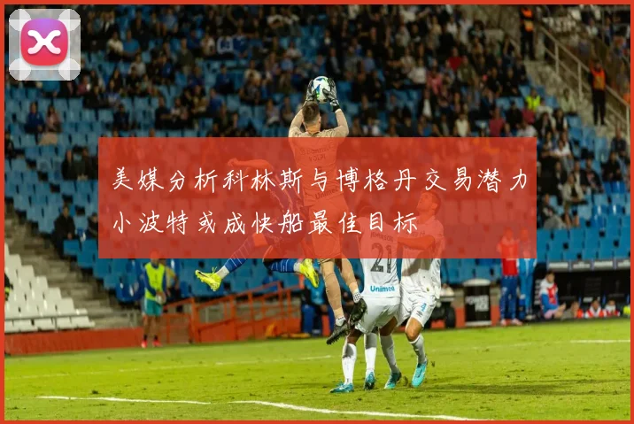 美媒分析科林斯与博格丹交易潜力小波特或成快船最佳目标