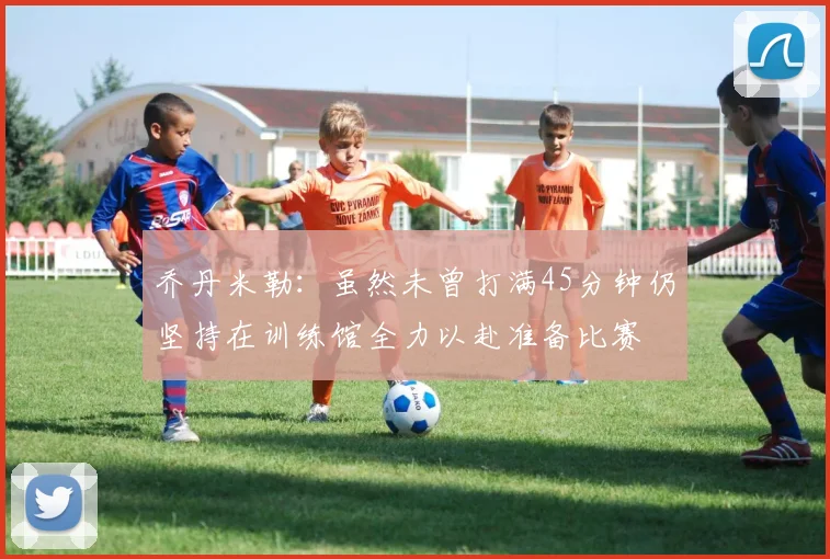 乔丹米勒：虽然未曾打满45分钟仍坚持在训练馆全力以赴准备比赛