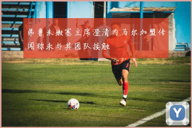 弗鲁米嫩塞主席澄清内马尔加盟传闻称未与其团队接触