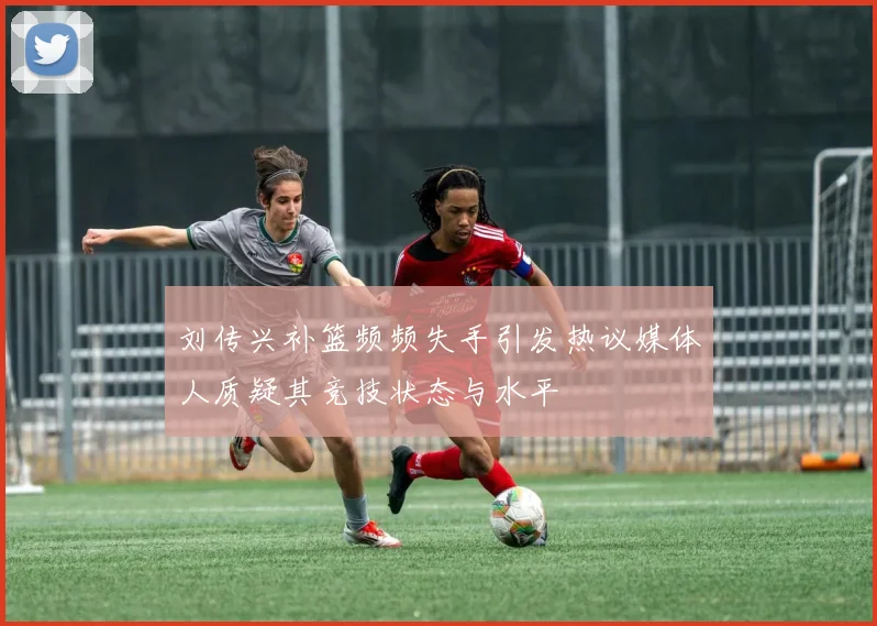 刘传兴补篮频频失手引发热议媒体人质疑其竞技状态与水平