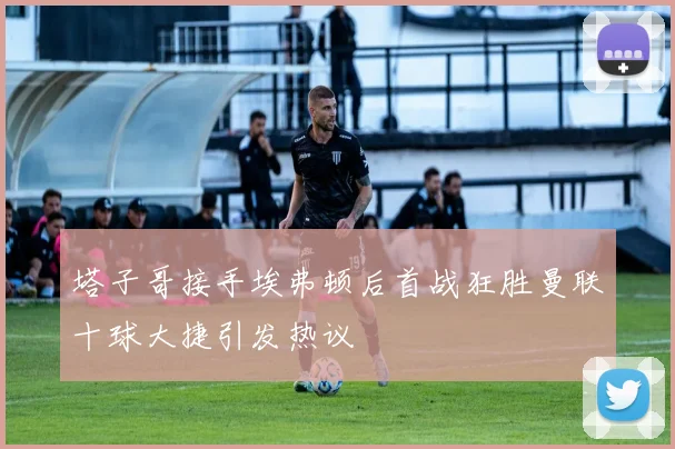 塔子哥接手埃弗顿后首战狂胜曼联十球大捷引发热议