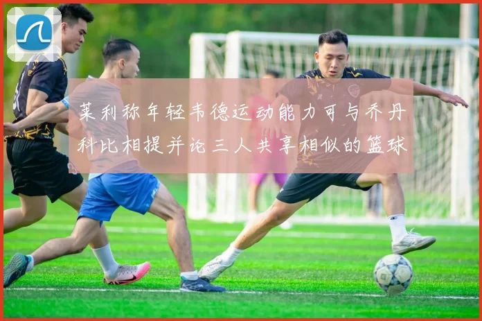 莱利称年轻韦德运动能力可与乔丹科比相提并论三人共享相似的篮球DNA