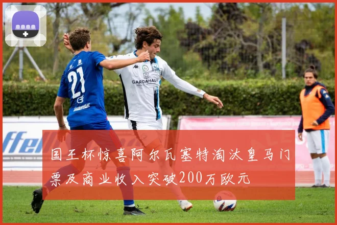 国王杯惊喜阿尔瓦塞特淘汰皇马门票及商业收入突破200万欧元
