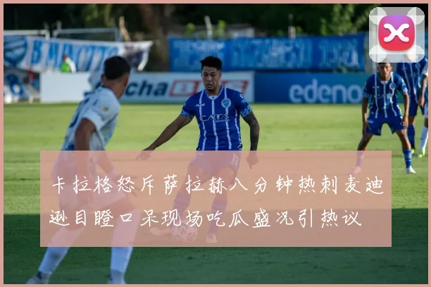 卡拉格怒斥萨拉赫八分钟热刺麦迪逊目瞪口呆现场吃瓜盛况引热议