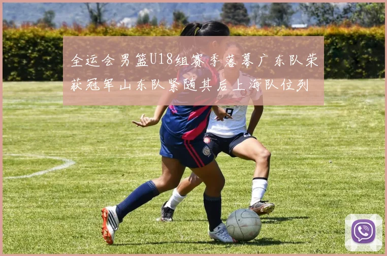 全运会男篮U18组赛季落幕广东队荣获冠军山东队紧随其后上海队位列第三