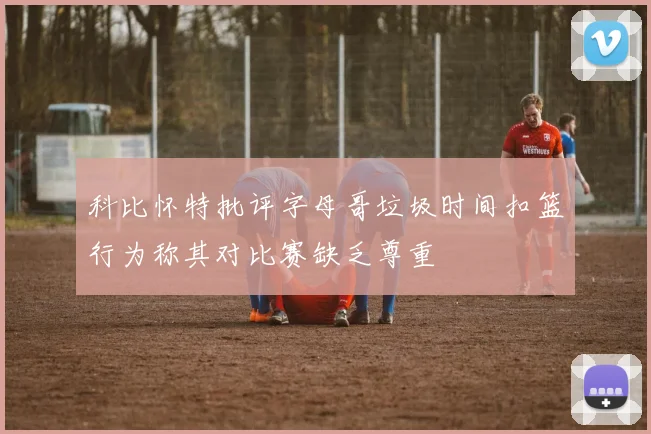 科比怀特批评字母哥垃圾时间扣篮行为称其对比赛缺乏尊重