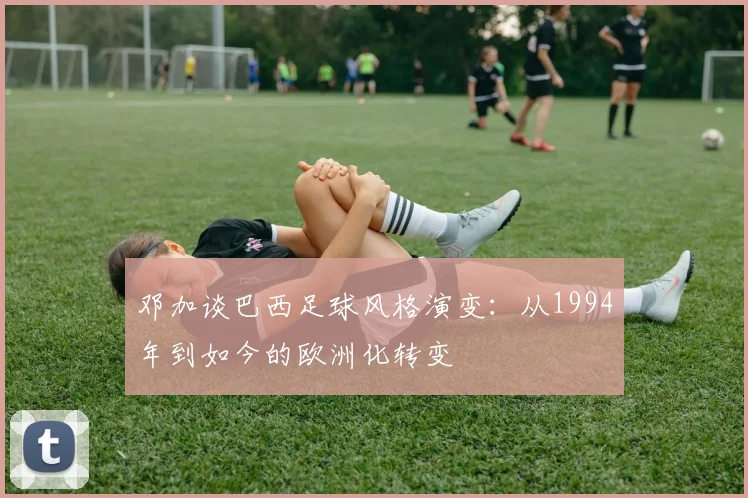 邓加谈巴西足球风格演变：从1994年到如今的欧洲化转变