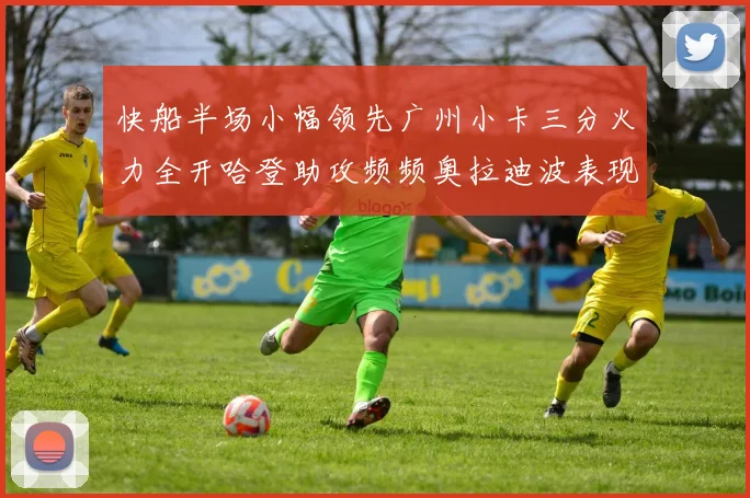 快船半场小幅领先广州小卡三分火力全开哈登助攻频频奥拉迪波表现抢眼