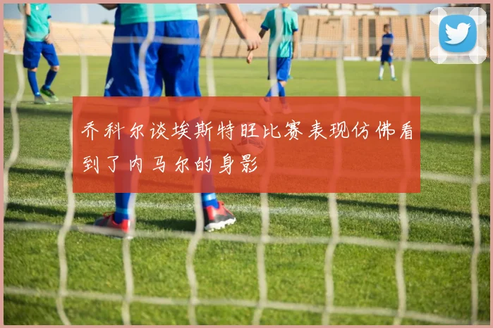 乔科尔谈埃斯特旺比赛表现仿佛看到了内马尔的身影