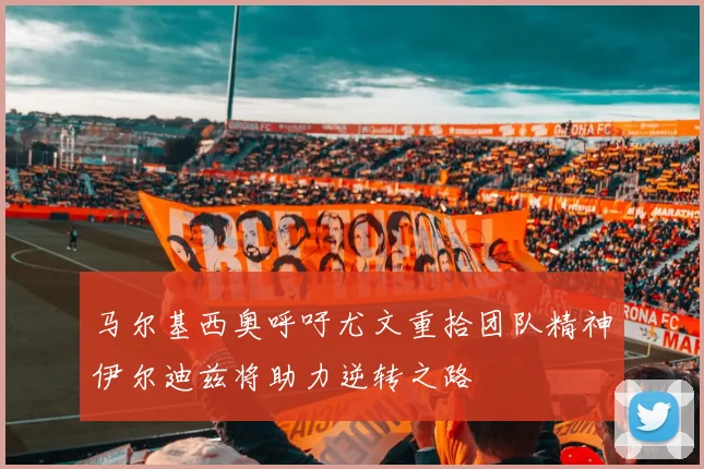 马尔基西奥呼吁尤文重拾团队精神伊尔迪兹将助力逆转之路