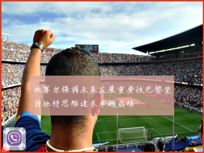 纳赛尔强调未来发展重要性巴黎坚持独特思维追求卓越成绩