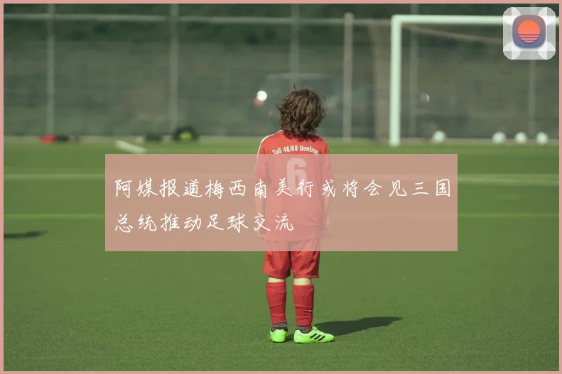 阿媒报道梅西南美行或将会见三国总统推动足球交流