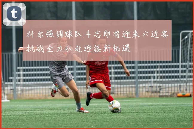 科尔强调球队斗志即将迎来六连客挑战全力以赴迎接新机遇