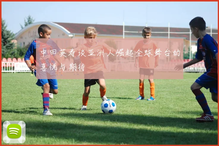 中田英寿谈亚洲人崛起全球舞台的喜悦与期待