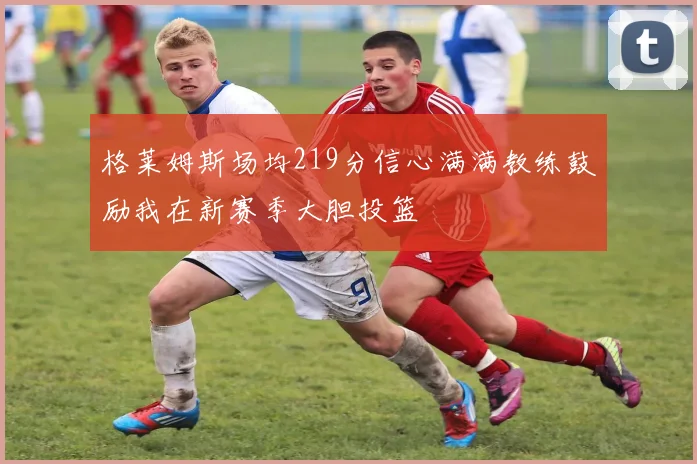 格莱姆斯场均219分信心满满教练鼓励我在新赛季大胆投篮