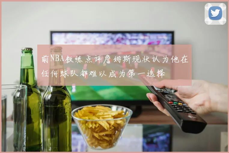 前NBA教练点评詹姆斯现状认为他在任何球队都难以成为第一选择