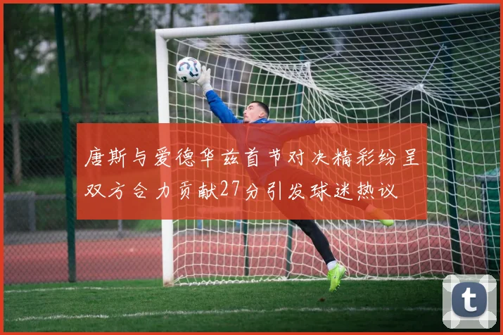 唐斯与爱德华兹首节对决精彩纷呈双方合力贡献27分引发球迷热议