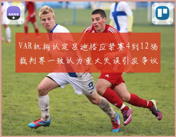 VAR机构认定吕迪格应禁赛4到12场裁判界一致认为重大失误引发争议