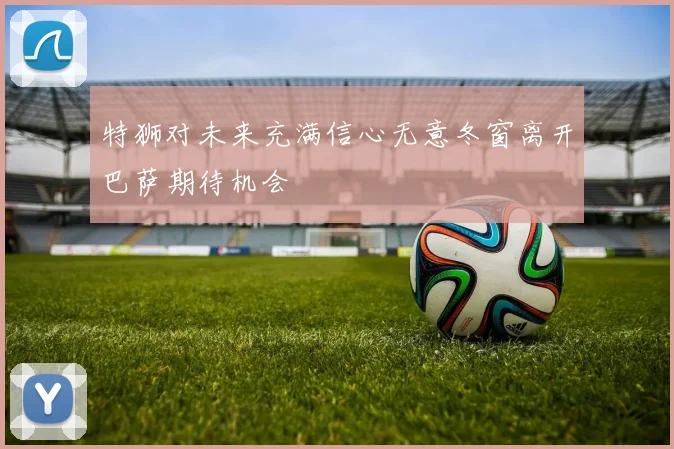 特狮对未来充满信心无意冬窗离开巴萨期待机会