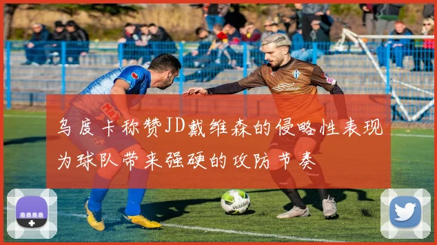 乌度卡称赞JD戴维森的侵略性表现为球队带来强硬的攻防节奏