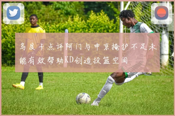 乌度卡点评阿门与申京掩护不足未能有效帮助KD创造投篮空间