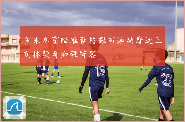 国米冬窗瞄准萨格勒布迪纳摩边卫瓦林契奇加强阵容