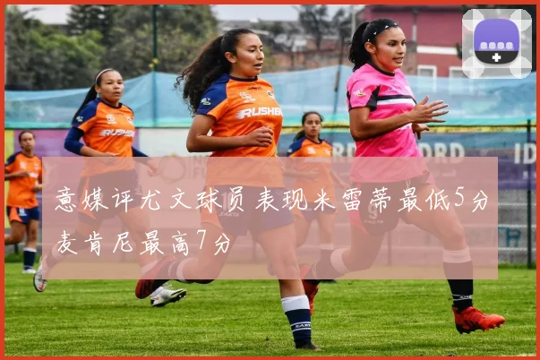 意媒评尤文球员表现米雷蒂最低5分麦肯尼最高7分