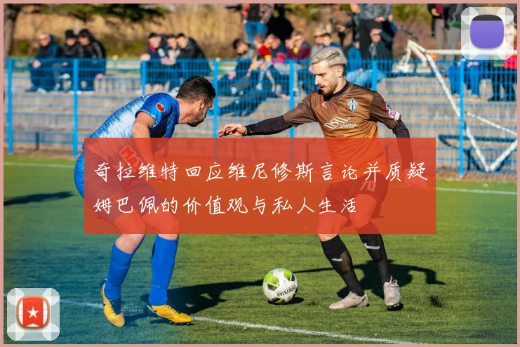 奇拉维特回应维尼修斯言论并质疑姆巴佩的价值观与私人生活