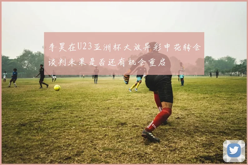 李昊在U23亚洲杯大放异彩申花转会谈判未果是否还有机会重启