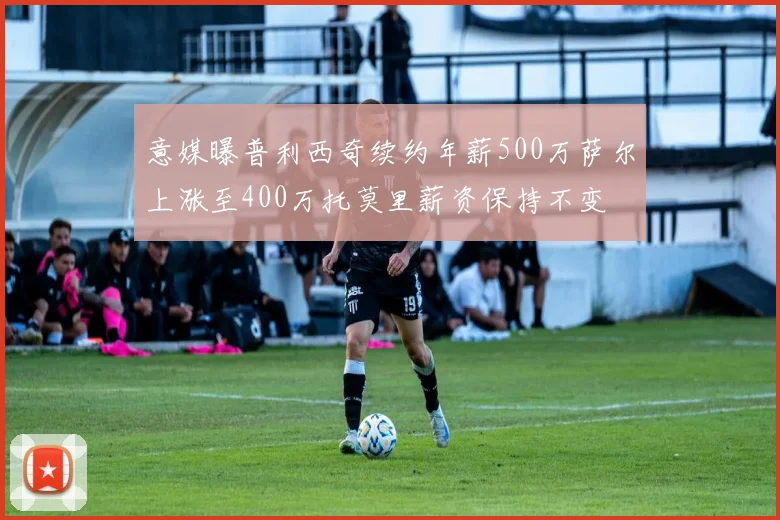 意媒曝普利西奇续约年薪500万萨尔上涨至400万托莫里薪资保持不变